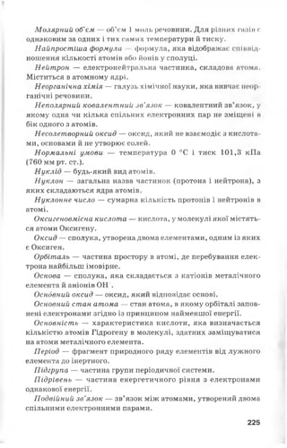 Молярний об’єм — об’єм 1 моль речовини. Для різних газів є
однаковим за одних і тих самих температури й тиску.
Найпростіша формула формула, яка відображає співвід­
ношення кількості атомів або йонів у сполуці.
Нейтрон — електронейтральна частинка, складова атоми.
Міститься в атомному ядрі.
Неорганічна хімія — галузь хімічної науки, яка вивчає неор
ганічні речовини.
Неполярний ковалентний зв’язок — ковалентний зв’язок, у
якому одна чи кілька спільних електронних пар не зміщені в
бік одного з атомів.
Несолетворний оксид — оксид, який не взаємодіє з кислота­
ми, основами й не утворює солей.
Нормальні умови — температура 0 °С і тиск 101,3 кПа
(760 мм рт. ст.).
Нуклід — будь-який вид атомів.
Нуклон — загальна назва частинок (протона і нейтрона), з
яких складаються ядра атомів.
Нуклонне число — сумарна кількість протонів і нейтронів в
атомі.
Оксигеновмісна кислота — кислота, у молекулі якої містять­
ся атоми Оксигену.
Оксид — сполука, утворена двома елементами, одним із яких
є Оксиген.
Орбіталь — частина простору в атомі, де перебування елек­
трона найбільш імовірне.
Основа — сполука, яка складається з катіонів металічного
елемента й аніонів ОН".
Основний оксид — оксид, який відповідає основі.
Основний стан атома — стан атома, в якому орбіталі запов­
нені електронами згідно із принципом найменшої енергії.
Основність — характеристика кислоти, яка визначається
кількістю атомів Гідрогену в молекулі, здатних заміщуватися
на атоми металічного елемента.
Період — фрагмент природного ряду елементів від лужного
елемента до інертного.
Підгрупа — частина групи періодичної системи.
Підрівень — частина енергетичного рівня з електронами
однакової енергії.
Подвійний зв’язок — зв’язок між атомами, утворений двома
спільними електронними парами.
225
 