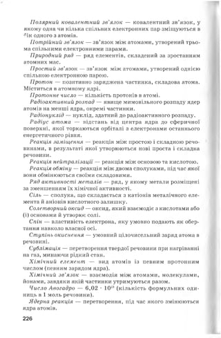 Полярний ковалентний зв’язок — ковалентний зв’язок, у
якому одна чи кілька спільних електронних пар зміщуються в
бік одного з атомів.
Потрійний зв’язок — зв’язок між атомами, утворений трьо­
ма спільними електронними парами.
Природний ряд — ряд елементів, складений за зростанням
атомних мас.
Простий зв’язок — зв’язок між атомами, утворений однією
спільною електронною парою.
Протон — позитивно заряджена частинка, складова атома.
Міститься в атомному ядрі.
Протонне число — кількість протонів в атомі.
Радіоактивний розпад — явище мимовільного розпаду ядер
атомів на менші ядра, окремі частинки.
Радіонуклід — нуклід, здатний до радіоактивного розпаду.
Радіус атома — відстань від центра ядра до сферичної
поверхні, якої торкаються орбіталі з електронами останнього
енергетичного рівня.
Реакція заміщення — реакція між простою і складною речо­
винами, в результаті якої утворюються нові проста і складна
речовини.
Реакція нейтралізації — реакція між основою та кислотою.
Реакція обміну — реакція між двома сполуками, під час якої
вони обмінюються своїми складовими.
Ряд активності металів — ряд, у якому метали розміщені
за зменшенням їх хімічної активності.
Сіль — сполука, що складається з катіонів металічного еле­
мента й аніонів кислотного залишку.
Солетворний оксид — оксид, який взаємодіє з кислотами або
(і) основами й утворює солі.
Спін — властивість електрона, яку умовно подають як обер­
тання навколо власної осі.
Ступінь окиснення — умовний цілочисельний заряд атома в
речовині.
Сублімація — перетворення твердої речовини при нагріванні
на газ, минаючи рідкий стан.
Хімічний елемент — вид атомів із певним протонним
числом (певним зарядом ядра).
Хімічний зв’язок — взаємодія між атомами, молекулами,
йонами, завдяки якій частинки утримуються разом.
Число Авогадро — 6,02 •1023 (кількість формульних оди­
ниць в 1 моль речовини).
Ядерна реакція — перетворення, під час якого змінюються
ядра атомів.
226
 