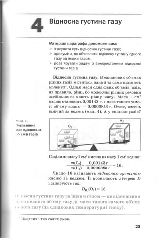 Відносна густина газу
Матеріал параграфа допоможе вам:
> з’ясувати суть відносної густини газу;
> зрозуміти, як обчислити відносну густину одного
газу за іншим газом;
> розв’язувати задачі з використанням відносної
густини газів.
Відносна густина газу. В однакових об’ємах
різних газів міститься одна й та сама кількість
молекул1. Однак маси однакових об’ємів газів,
як правило, різні, бо молекули різних речовин
здебільшого мають різну масу. Маса 1 см3
кисню становить 0,00143 г, а маса такого само­
го об’єму водню — 0,0000893 г. Отже, кисень
важчий за водень (мал. 4). А у скільки разів?
М і і л . 4 .
Порівняння
мас однакових
оЛ’ємів газів
Поділимо масу 1см3кисню на масу 1см3водню:
т(0 2)_ 0,00143 г
т (Н 2) 0,0000893 г
Число 16 називають відносною густиною
кисню за воднем. Її позначають літерою і)
і записують так:
Я н 2( 0 2 ) = 1 6 .
Підносна густина газу за іншим газом — це відношення
маси певного об’єму газу до маси такого самого об’єму
ницого газу (за однакових температури і тиску).
1За одних і тих самих умов.
23
 