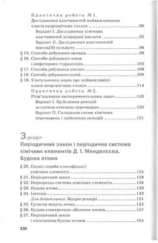 П р а к т и ч н а р о б о т а № 1.
Дослідження властивостей найважливіших
класів неорганічних сполук.............................................95
Варіант І. Дослідження хімічних
властивостей хлоридної кислоти.................................95
Варіант II. Дослідження властивостей
нікель(ІІ) сульфату.........................................................96
§ 15. Способи добування оксидів.............................................. 98
§ 16. Способи добування основ
і амфотерних гідроксидів................................................102
§ 17. Способи добування кислот...............................................106
§ 18. Способи добування солей..................................................109
§ 19. Узагальнення знань про найважливіші
класи неорганічних сполук............................................114
П р а к т и ч н а р о б о т а № 2.
Розв’язування експериментальних задач...................120
Варіант І. Здійснення реакцій
за схемою хімічних перетворень................................120
Варіант II. Складання схеми хімічних
перетворень і здійснення реакцій............................. 121
З розділ
Періодичний закон і періодична система
хімічних елементів Д. І. Менделєєва.
Будова атома
§ 20. Перші спроби класифікації
хімічних елементів............................................................ 124
§ 21. Періодичний закон.......................................................... 129
§ 22. Періодична система хімічних елементів..................... 134
§ 23. Будова атома...................................................................... 139
§ 24. Ізотопи.................................................................................143
Для допитливих. Ядерні реакції.................................. 151
§ 25. Сучасна модель атома...................................................... 152
§ 26. Будова електронних оболонок атомів........................... 157
§ 27. Періодичний закон
і електронна будова атомів.............................................164
230
 