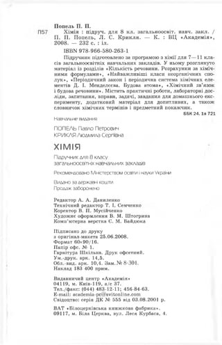 Попель П. П.
Хімія : підруч. для 8 кл. загальноосвіт. навч. закл. /
П. П. Попель, Л. С. Крикля. — К. : ВЦ «Академія»,
2008. — 232 с. : іл.
I8ВN 978-966-580-263-1
Підручник підготовлено за програмою з хімії для 7—11 кла­
сів загальноосвітніх навчальних закладів. У ньому розглянуто
матеріал із розділів «Кількість речовини. Розрахунки за хіміч­
ними формулами», «Найважливіші класи неорганічних спо­
лук», «Періодичний закон і періодична система хімічних еле­
ментів Д. І. Менделєєва. Будова атома», «Хімічний зв’язок
і будова речовини». Містить практичні роботи, лабораторні дос­
ліди, запитання, вправи, задачі, завдання для домашнього екс­
перименту, додатковий матеріал для допитливих, а також
словничок хімічних термінів і предметний покажчик.
ББК 2 4 .1я 721
Навчальне видання
ПОПЕЛЬ Павло Петрович
КРИКЛЯ Людмила Сергіївна
ХІМ ІЯ
Підручник для 8 класу
загальноосвітніх навчальних закладів
Рекомендовано Міністерством освіти і науки України
Видано за державні кошти.
Продаж заборонено
Редактор А. А. Даниленко
Технічний редактор Т. І. Семченко
Коректор В. П. Мусійченко
Художнє оформлення В. М. Штогрина
Комп’ютерна верстка Є. М. Байдюка
Підписано до друку
з оригінал-макета 25.06.2008.
Формат 60x90/16.
Папір офс. № 1.
Гарнітура Шкільна. Друк офсетний.
Ум.-друк. арк. 14,5.
Обл.-вид. арк. 10,4. Зам.№ 8-301.
Наклад 183 400 прим.
Видавничий центр «Академія»
04119, м. Київ-119, а/с 37.
Тел./факс: (044) 483-12-11; 456-84-63.
Е-шаіІ: асасІетіа-рс@8УІ1юп1іпе.сот
Свідоцтво: серія ДК № 555 від 03.08.2001 р.
ВАТ «Білоцерківська книжкова фабрика».
09117, м. Біла Церква, вул. Леся Курбаса, 4.
 