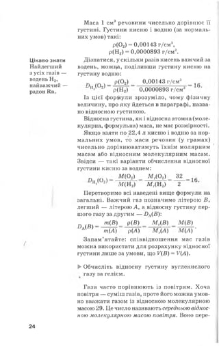 Цікаво знати
Найлегший
з усіх газів —
водень Н2,
найважчий —
радон Кп.
Маса 1 см3речовини чисельно дорівнює її
густині. Густини кисню і водню (за нормаль­
них умов) такі:
р(Ог) = 0,00143 г/см3,
р(Н2) = 0,0000893 г/см3.
Дізнатися, у скільки разів кисень важчий за
водень, можцй, поділивши густину кисню на
густину водню:
п ^ ч_ Р (°2> _ 0>00143 г/см3 _ 1^
Н21 2) р(Н2) 0,0000893 г/см3
Із цієї формули зрозуміло, чому фізичну
величину, про яку йдеться в параграфі, назва­
но відносною густиною.
Відносна густина, як і відносна атомна (моле­
кулярна, формульна) маса, не має розмірності.
Якщо взяти по 22,4 л кисню і водню за нор­
мальних умов, то маси речовин (у грамах)
чисельно дорівнюватимуть їхнім молярним
масам або відносним молекулярним масам.
Звідси — такі варіанти обчислення відносної
густини кисню за воднем:
л / гм - М <°*> - м г(°2>- 3 2 _ 1Й
н*( 2) М (Н 2) М Г(Н 2) 2
Перетворимо всі наведені вище формули на
загальні. Важчий газ позначимо літерою В ,
легший — літерою А, а відносну густину пер­
шого газу за другим — £>А(^ ):
в ( Я ) - т(В)- Р(В) - М г(Б ) - Щ В )
АІ ' т(А) р(А) М Г(А) М (А ) '
Запам’ятайте: співвідношення мас газів
можна використати для розрахунку відносної
густини лише за умови, що У(В) = У(А).
►Обчисліть відносну густину вуглекислого
газу за гелієм.
Гази часто порівнюють із повітрям. Хоча
повітря — суміш газів, проте його можна умов­
но вважати газом із відносною молекулярною
масою 29. Це число називають середньою віднос­
ною молекулярною масою повітря. Воно пере­
24
 