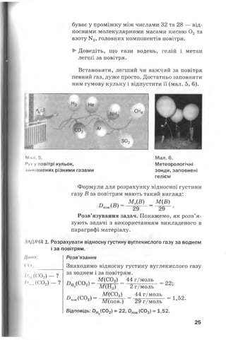 буває у проміжку між числами 32 та 28 — від­
носними молекулярними масами кисню 0 2та
азоту N 2, головних компонентів повітря.
►Доведіть, що гази водень, гелій і метан
легші за повітря.
Встановити, легший чи важчий за повітря
певний газ, дуже просто. Достатньо заповнити
ним гумову кульку і відпустити її (мал. 5, 6).
Мпл. 5.
Муч у повітрі кульок,
кшовнених різними газами
Мал. 6.
Метеорологічні
зонди, заповнені
гелієм
Формули для розрахунку відносної густини
газу В за повітрям мають такий вигляд:
п М г(В) _ М (В)
повК} 29 29 *
Розв’язування задач. Покажемо, як розв’я­
зують задачі з використанням викладеного в
параграфі матеріалу.
•ЩАЧА 1. Розрахувати відносну густину вуглекислого газу за воднем
і за повітрям.
Липо:
ГО,
І )И(С02) - ?
І>...(С02) - ?
Розв’язання
Знаходимо відносну густину вуглекислого газу
за воднем і за повітрям.
п ,пгл л- м (с ° 2> _ 44 г/моль _ 00
~ ~ Щ Щ ~ ' 2 г/моль
^лов.(С02) —
М (С02) _ 44 г/моль
М(пов.) 29 г/моль
Відповідь: Он (С02) = 22, 0П0В.(С02) = 1,52.
= 1,52.
25
 