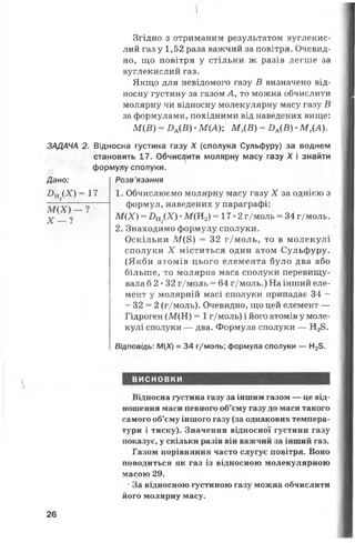 ЗАДАЧА 2.
Дано:
£>н2д а = і
М (Х ) — ?
X — ?
Згідно з отриманим результатом вуглекис­
лий газ у 1,52 раза важчий за повітря. Очевид­
но, що повітря у стільки ж разів легше за
вуглекислий газ.
Якщо для невідомого газу В визначено від­
носну густину за газом А, то можна обчислити
молярну чи відносну молекулярну масу газу В
за формулами, похідними від наведених вище:
М (В ) = ВА(В ). М (А ); М Т(В ) = ЯА(В) •М Г(А).
Відносна густина газу X (сполука Сульфуру) за воднем
становить 17. Обчислити молярну масу газу X і знайти
формулу сполуки.
Розв’язання
7--- 1. Обчислюємо молярну масу газу X за однією з
----- формул, наведених у параграфі:
М {Х ) = Бщ іХ) •М (Н 2) = 17*2 г/моль = 34 г/моль.
2. Знаходимо формулу сполуки.
Оскільки М (8) = 32 г/моль, то в молекулі
сполуки X міститься один атом Сульфуру.
(Якби атомів цього елемента було два або
більше, то молярна маса сполуки перевищу­
вала 6 2*32 г/моль = 64 г/моль.) На інший еле­
мент у молярній масі сполуки припадає 34 -
- 32 = 2 (г/моль). Очевидно, що цей елемент —
Гідроген (М (Н ) = 1г/моль) і його атомів у моле­
кулі сполуки — два. Формула сполуки — Н28.
Відповідь: М{Х) = 34 г/моль; формула сполуки — Н23.
ВИСНОВКИ
Відносна густина газу за іншим газом — це від­
ношення маси певного об’єму газу до маси такого
самого об’єму іншого газу (за однакових темпера­
тури і тиску). Значення відносної густини газу
показує, у скільки разів він важчий за інший газ.
Газом порівняння часто слугує повітря. Воно
поводиться як газ із відносною молекулярною
масою 29.
* За відносною густиною газу можна обчислити
його молярну масу.
26
 