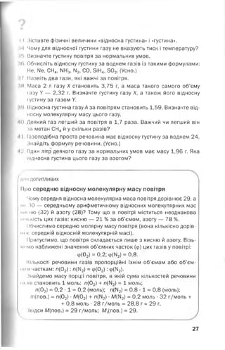 і і Зіставте фізичні величини «відносна густина» і «густина».
М Чому для відносної густини газу не вказують тиск і температуру?
»•> Визначте густину повітря за нормальних умов,
н>Обчисліть відносну густину за воднем газів із такими формулами:
Не, №, СН4, ІЧН3, М2, СО, 5іН4, 502. (Усно.)
17. Назвіть два гази, які важчі за повітря.
Ж Маса 2 л газу X становить 3,75 г, а маса такого самого об’єму
іазу V — 2,32 г. Визначте густину газу X, а також його відносну
іустину за газом У.
їй Відносна густина газу А за повітрям становить 1,59. Визначте від­
носну молекулярну масу цього газу.
40 Деякий газ легший за повітря в 1,7 раза. Важчий чи легший він
іа метан СН4 й у скільки разів?
11 Іазоподібна проста речовина має відносну густину за воднем 24.
Знайдіть формулу речовини. (Усно.)
і ' Один літр деякого газу за нормальних умов має масу 1,96 г. Яка
підносна густина цього газу за азотом?
д ті допитливих
Про середню відносну молекулярну масу повітря
Чому середня відносна молекулярна маса повітря дорівнює 29, а
мг ЗО — середньому арифметичному відносних молекулярних мас
тісню (32) й азоту (28)? Тому що в повітрі міститься неоднакова
мни,кість цих газів: кисню — 21 % за об’ємом, азоту — 78 %.
Обчислимо середню молярну масу повітря (вона кількісно дорів-
ммм: середній відносній молекулярній масі).
Припустимо, що повітря складається лише з кисню й азоту. Візь-
^тм о наближені значення об’ємних часток (<р) цих газів у повітрі:
Кількості речовини газів пропорційні їхнім об’ємам або об’єм­
ним часткам: п(02) : л(ІЧ2) = ір(02) : <р(ІІ2).
Знайдемо масу порції повітря, в якій сума кількостей речовини
їм нв становить 1 моль: л(02) + л(ІМ2) = 1 моль;
л(02) = 0,2 •1 = 0,2 (моль); л(М2) = 0,8 •1 = 0,8 (моль);
т(пов.) = л(02) •М(02) + л(М2) •М(ІМ2) = 0,2 моль ■32 г/моль +
Ф(02) = 0,2; ф(ІЧ2) = 0,8.
+ 0,8 моль •28 г/моль = 28,8 г а 29 г.
Звідси М(пов.) = 29 г/моль; Мг(пов.) = 29.
27
 