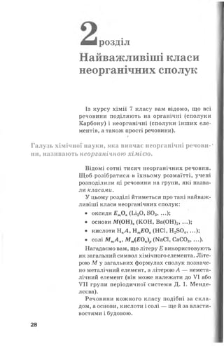 ш вірозділ
Найважливіші класи
неорганічних сполук
Із курсу хімії 7 класу вам відомо, що всі
речовини поділяють на органічні (сполуки
Карбону) і неорганічні (сполуки інших еле­
ментів, а також прості речовини).
/
Галузь хімічної науки, яка вивчає неорганічні речови-*
ни, називають неорганічною хімією.
Відомі сотні тисяч неорганічних речовин.
Щоб розібратися в їхньому розмаїтті, учені
розподілили ці речовини на групи, які назва­
ли класами.
У цьому розділі йтиметься про такі найваж­
ливіші класи неорганічних сполук:
• оксиди ЕтОл (Ьі20, 803, ...);
• основи М (О И )п(КОН, Ва(ОН)2, ...);
• кислоти НПЛ , НтЕОп(НС1, Н2804, ...);
• солі М тА л, М т(ЕОп)р(КаСІ, СаС03, ...).
Нагадаємо вам, що літеру Е використовують
як загальний символ хімічного елемента. Літе­
рою М у загальних формулах сполук позначе­
но металічний елемент, а літерою А — немета-
лічний елемент (він може належати до VI або
VII групи періодичної системи Д. І. Менде­
лєєва).
Речовини кожного класу подібні за скла­
дом, а основи, кислоти і солі — ще й за власти­
востями і будовою.
28
 