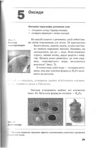 Оксиди
Матеріал параграфа допоможе вам:
> з’ясувати склад і будову оксидів;
> складати формули і назви оксидів.
На нашій планеті є речовина, якій зобов’яза-
і своїм існуванням усе живе. їй присвячено
безліч пісень, віршів, казок, із нею пов’яза­
но чимало народних звичаїв. Напевно, ви
здогадалися, що це — вода. Вона вгамовує
спрагу, знімає втому, дарує радість і енер­
гію. Можна довго дивитися, як тече стру­
мок, «хвилюється» море, милуватися
веселкою1 (мал. 7).
З точки зору хімії вода — складна речо­
вина, яка має хімічну формулу Н20 і нале­
жить до оксидів.
^Ь ад — сполука, утворена двома хімічними елемен-
»а ми, одним із яких є Оксиген.
Оксиди утворюють майже всі елементи
(мал. 8). Загальна формула оксидів — Ет0Л.
Мал. 7.
Маселка
над водоспадом
 