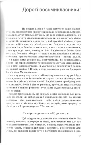Дорогі восьмикласники!
На уроках хімії в 7 класі відбулося ваше знайом-
i тію з цікавою наукою про речовини та їх перетворення. Ви опа-
iiували хімічну мову, з’ясували, що таке хімічні елементи, як
позначають їх та утворені ними речовини, як записують хіміч­
ні реакції, навчилися виконувати найпростіші хімічні розра­
хунки, здійснювати хімічні досліди. Вам стало відомо, що
речовин існує безліч, а частинок, з яких вони складаються,
інше три види: атом, молекула і йон. Ви дізналися багато ціка-
ного про Оксиген і Ферум — одні з найважливіших хімічних
пігментів, про властивості їх простих речовин — кисню і заліза.
У 8 класі хімія розкриє вам нові таємниці. Ви переконаєтесь
у тому, що серед елементів та їхніх сполук існують чіткий поря­
док і тісні взаємозв’язки. їх узагальнює періодичний закон,
иідкритий майже 140 років тому видатним ученим Дмитром
Іішновичем Менделєєвим.
Основну увагу на уроках хімії в цьому навчальному році буде
юсереджено на найважливіших групах (класах) сполук, ви-
иченні їх хімічних властивостей. Ви дізнаєтеся про будову ато-
мів, молекул, йонів і різних речовин, про те, як сполучаються
частинки в кожній речовині, отримаєте задоволення від хіміч­
них дослідів.
Ви вже переконалися, що вивчати хімію необхідно для того,
щоб розуміти, як побудований навколишній світ, за якими
шконами він розвивається, щоб уміти користуватися
продуктами хімічного виробництва, не руйнуючи природу, а
оберігаючи й примножуючи її багатства.
Як користуватися підручником
Цей підручник допоможе вам вивчати хімію. На
початку кожного параграфа вказано, яке значення має для вас
микладений навчальний матеріал, а в кінці сформульовано вис­
новки. Текст, поданий дрібнішим шрифтом, призначений для
учнів, які бажають розширити й поглибити свої знання з хімії.
З
 