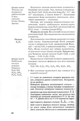 Цікаво знати
Хімікам ще
не вдалося
добути оксиди
й інші
сполуки
Гелію, Неону,
Аргону.
Оксиди
Е т Оп
Цікаво знати
Найбільше
оксидів
утворює
Нітроген:
М20, N0,
^ 03, N02,
N204, N205.
Більшість оксидів металічних елементів є
йонними сполуками. Так, оксиди із формула­
ми На20, СаО, А1203містять йони ^ +, Са2+або
А13+ відповідно, а також йони О2 Позитивно
заряджені йони називають катіонами, нега­
тивно заряджені — аніонами.
Оксиди, які утворені неметалічними еле­
ментами, мають здебільшого молекулярну
будову (наприклад, вода Н20, вуглекислий газ
С02), іноді — атомну (кварц 8і02).
Формули оксидів. Кількісний склад оксидів
різноманітний. Він визначається валентністю
елементів.
Для елемента з постійною валентністю існує
один оксид. Одновалентний Літій утворює
оксид із формулою Ьі20, двовалентний Каль­
цій — оксид СаО, а тривалентний Бор — оксид
В20 3. Якщо елемент має змінну валентність,
то для нього існує кілька оксидів. Наприклад,
для Купруму відомі оксиди Си20 і СиО, а для
Хрому — СгО, Сг20 3і Сг03.
Позначивши хімічний елемент символом Е у
наведемо загальні формули для всіх відомих
оксидів:
Е 2О, Е 0 УЕ20$, Е 02, Е 20 5, £ 0 3, Е 20 ?, £ 0 4.
►Яке значення валентності має елемент Е у
кожній сполуці?
У 7 класі ви навчилися складати формули спо­
лук, утворених двома елементами. Нагадаємо,
як це зробити.
Виведемо формулу молекулярної сполуки —
оксиду Сульфуру, в якому Сульфур чотиривалент­
ний. Спочатку записуємо символи елементів і
IV II
вказуємо над ними значення їх валентності: 5 О.
Знаходимо найменше число, яке ділиться без
залишку на значення валентності 4 і 2. Це чис­
ло — 4. Ділимо його на 4 і 2 й отримуємо відпо-
IV II
відні індекси у формулі сполуки: 54/404/2 =>502.
Щоб скласти формулу йонного оксиду, необхід­
но знати заряд йона металічного елемента
(його значення збігається зі значенням валент-
30
 