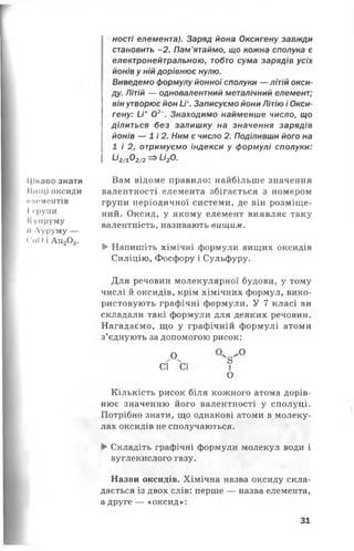 Цікаво знати
Ииіці оксиди
И Л Є М Є Н Т І В
І групи
ІСупруму
П Луруму —
( 'пО і А и 20 3.
ності елемента). Заряд йона Оксигену завжди
становить -2 . Пам’ятаймо, що кожна сполука є
електронейтральною, тобто сума зарядів усіх
йонів у ній дорівнює нулю.
Виведемо формулу йонної сполуки — літій окси­
ду. Літій — одновалентний металічний елемент;
він утворює йон И*. Записуємо йони Літію і Окси­
гену: И + 02~. Знаходимо найменше число, що
ділиться без залишку на значення зарядів
йонів — 1 і 2. Ним є число 2. Поділивши його на
1 і 2 , отримуємо індекси у формулі сполуки:
1-І2/]_02/2—^и2о.
Вам відоме правило: найбільше значення
валентності елемента збігається з номером
групи періодичної системи, де він розміще­
ний. Оксид, у якому елемент виявляє таку
валентність, називають вищим.
►Напишіть хімічні формули вищих оксидів
Силіцію, Фосфору і Сульфуру.
Для речовин молекулярної будови, у тому
числі й оксидів, крім хімічних формул, вико­
ристовують графічні формули. У 7 класі ви
складали такі формули для деяких речовин.
Нагадаємо, що у графічній формулі атоми
з’єднують за допомогою рисок:
О ° ^ °
СҐ СІ II
о
Кількість рисок біля кожного атома дорів­
нює значенню його валентності у сполуці.
Потрібно знати, що однакові атоми в молеку­
лах оксидів не сполучаються.
► Складіть графічні формули молекул води і
вуглекислого газу.
Назви оксидів. Хімічна назва оксиду скла­
дається із двох слів: перше — назва елемента,
а друге — «оксид»:
31
 
