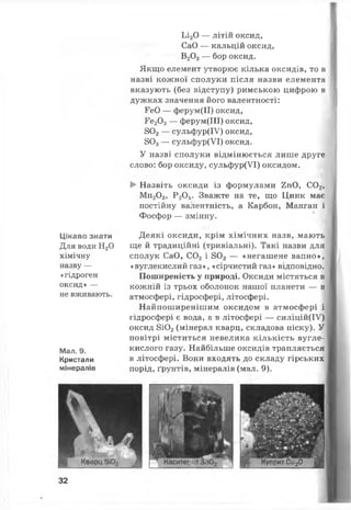 Ьі20 — літій оксид,
СаО — кальцій оксид,
В20 3— бор оксид.
Якщо елемент утворює кілька оксидів, то в
назві кожної сполуки після назви елемента
вказують (без відступу) римською цифрою в
дужках значення його валентності:
РеО — ферум(ІІ) оксид,
Ре20 3— ферум(ІІІ) оксид,
802— сульфур(ІУ) оксид,
803— сульфур(УІ) оксид.
У назві сполуки відмінюється лише друге
слово: бор оксиду, сульфур(УІ) оксидом.
► Назвіть оксиди із формулами 2пО, С02,
Мп20 3, Р 20 5. Зважте на те, що Цинк має
постійну валентність, а Карбон, Манган і
Фосфор — змінну.
Цікаво знати
Для води Н20
хімічну
назву —
«гідроген
оксид» —
не вживають.
Мал. 9.
Кристали
мінералів
Деякі оксиди, крім хімічних назв, мають
ще й традиційні (тривіальні). Такі назви для
сполук СаО, С02 і 802 — «негашене вапно»,
«вуглекислийгаз», «сірчистий газ» відповідно.
Поширеність у природі. Оксиди містяться в
кожній із трьох оболонок нашої планети — в
атмосфері, гідросфері, літосфері.
Найпоширенішим оксидом в атмосфері і
гідросфері є вода, а в літосфері — силіцій(ІУ)
оксид 8Ю2(мінерал кварц, складова піску). У
повітрі міститься невелика кількість вугле­
кислого газу. Найбільше оксидів трапляється
в літосфері. Вони входять до складу гірських
порід, ґрунтів, мінералів (мал. 9).
Г Куприт Си20
32
 