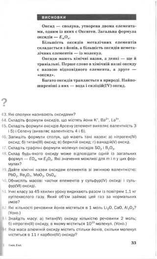 висновки
Оксид — сполука, утворена двома елемента­
ми, одним із яких є Оксиген. Загальна формула
оксидів — ЕтОп.
Більшість оксидів металічних елементів
складається з йонів, а більшість оксидів немета-
лічних елементів — із молекул.
Оксиди мають хімічні назви, а деякі — ще й
тривіальні. Перше слово в хімічній назві оксиду
є назвою відповідного елемента, а друге —
«оксид».
Багато оксидів трапляється в природі. Найпо­
ширеніші з них — вода і силіцій(ІУ) оксид.
9
■
43. Які сполуки називають оксидами?
44. Складіть формули оксидів, що містять йони К Ва2+, І_а3+.
45. Складіть формули оксидів Арсену (елемент виявляє валентність З
і 5) і Селену (виявляє валентність 4 і 6).
46. Запишіть формули сполук, що мають такі назви: а) нітроген(ІУ)
оксид; б) титан(ІІІ) оксид; в) берилій оксид; г) ванадій(/) оксид.
■17. Складіть графічні формули молекул оксидів 302 і В203.
■18. Склад будь-якого оксиду може відповідати одній із загальних
формул — Е0тчи Е20п. Які значення можливі для ті пу цих фор­
мулах?
-19. Дайте хімічні назви оксидам елементів зі змінною валентністю:
РЬ02, Ре207, Мо03, 0з04.
г*0. Обчисліть масові частки елементів у сульфур(ІУ) оксиді і суль-
фур(УІ) оксиді.
11 1. Учні класу за 45 хвилин уроку видихають разом із повітрям 1,1 кг
вуглекислого газу. Який об’єм займає цей газ за нормальних
умов?
12. Які кількості речовини йонів містяться в 1 моль 1_і20, СаО, АІ203?
(Усно.)
І
,З н а й д іт ь масу: а) титан(ІУ) оксиду кількістю речовини 2 моль;
б) нітроген(ІІ) оксиду, в якому міститься 1023 молекул. (Усно.)
Н. Яка маса алюміній оксиду містить стільки йонів, скільки молекул
міститься в 11 г карбон(І/) оксиду?
 