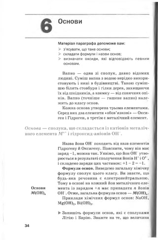 Основи
Матеріал параграфа допоможе вам:
> з’ясувати, що таке основи;
> складати формули і назви основ;
> визначати оксиди, які відповідають певним
основам.
Вапно — одна зі сполук, давно відомих
людині. Суміш вапна з водою нерідко викори­
стовують і нині в будівництві. Такою суміш­
шю білять стовбури і гілки дерев, захищаючи
їх від шкідників, а взимку — від сонячних опі­
ків. Вапно (точніше — гашене вапно) нале­
жить до класу основ.
Кожна основа утворена трьома елементами.
Серед них два елементи «обов’язкові» — Окси-
ген і Гідроген, а третім є металічний елемент.
Основа — сполука, що складається із катіонів металіч­
ного елемента М п+ і гідроксид-аніонів О Н - .
Назва йона ОН походить від назв елементів
Гідрогену й Оксигену. Пояснити, чому він має
заряд -1, можна так. Уявімо, що йон ОН“ утво­
рюється в результаті сполучення йонів Н+і О2",
і складемо заряди цих частинок: +1 - 2 = - 1.
Формули основ. Виведемо загальну хімічну
формулу сполук цього класу. Ви знаєте, що
будь-яка речовина є електронейтральною.
Тому в основі на кожний йон металічного еле-
Основи мента із зарядом +п має припадати п йонів
М(ОН)„ ОН . Отже, загальна формула основ — М(ОН)„.
Приклади хімічних формул основ: Ш ОН,
М£(ОН)2, Ві(ОН)3.
> Запишіть формули основ, які є сполуками
Літію і Барію. Зважте на те, що величина
34
 