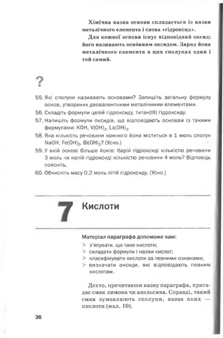 Хімічна назва основи складається із назви
металічного елемента і слова «гідроксид».
Для кожної основи існує відповідний оксид;
його називають основним оксидом. Заряд йона
металічного елемента в цих сполуках один і
той самий.
9
■
55. Які сполуки називають основами? Запишіть загальну формулу
основ, утворених двовалентними металічними елементами.
56. Складіть формули цезій гідроксиду, титан(ІІІ) гідроксиду.
57. Напишіть формули оксидів, що відповідають основам із такими
формулами: КОН, /(0Н)2,1_а(0Н)3.
58. Яка кількість речовини кожного йона міститься в 1 моль сполук
N304, Ре(0Н)2, Ві(0Н)3? (Усно.)
59. У якій основі більше йонів: барій гідроксиді кількістю речовини
З моль чи калій гідроксиді кількістю речовини 4 моль? Відповідь
поясніть.
60. Обчисліть масу 0,2 моль літій гідроксиду. (Усно.)
Кислоти
Матеріал параграфа допоможе вам:
> з’ясувати, що таке кислоти;
> складати формули і назви кислот;
> класифікувати кислоти за певними ознаками;
> визначати оксиди, які відповідають певним
кислотам.
Дехто, прочитавши назву параграфа, прига­
дає смак лимона чи апельсина. Справді, такий
смак зумовлюють сполуки, назва яких —
кислоти (мал. 10).
36
 