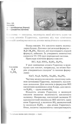 Мал. 10.
Кислоти:
<і — ортоборатна (борна);
п — сульфатна (сірчана)
Кислота — сполука, молекула якої містить один чи
кілька атомів Гідрогену, здатних під час хімічних
реакцій заміщуватися на атоми металічного елемента.
Склад кислот. Усі кислоти мають молеку­
лярну будову. Для них є дві загальні формули —
НпЕ і Нт£Оп. Кислот, які відповідають першій
формулі, небагато. їх утворюють неметалічні
елементи VI і VII груп періодичної системи.
Приклади хімічних формул кислот:
НС1, Н28, НЖ>3, Н2804, Н3Р04.
У разі заміщення атомів Гідрогену в моле­
кулах цих кислот, наприклад, на атоми Нат­
рію утворюються сполуки1із такими форму­
лами:
МаСІ, Ма28, КаЖ)3, Ка2804, Ма3Р04.
Частину молекули кислоти, сполучену з ато­
мом (атомами) Гідрогену, називають кислот­
ним залишком. Для кислоти із формулою НС1
кислотним залишком є атом Хлору, для кисло­
ти Н2804— група атомів 804.
Кількість атомів Гідрогену в молекулі
кислоти визначає валентність кислотного
залишку. Наприклад, кислотний залишок СІ
одновалентний (молекула НС1 містить один
атом Гідрогену), а залишок 804двовалентний
(у молекулі Н2804 — два атоми Гідрогену).
Отже, поняття «валентність» використовують
' Нагальна назва цих сполук — солі.
Кислоти
Н л£
„ЕО„
37
 