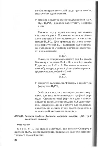 не тільки щодо атома, а й щодо групи атомів,
сполучених один з одним.
►Назвіть кислотні залишки для кислот НВг,
Н28, Н3Р 0 4і вкажіть валентність кожного
з них.
Елемент, що утворює кислоту, називають
кислототворним. Покажемо, як можна обчис­
лити значення його валентності в кислотах
складу Нт£0„. Для прикладу візьмемо сполу­
ку із формулою Н2804. Запишемо над символа­
ми Гідрогену й Оксигену значення валентно­
сті цих елементів:
і п
Н2804.
Кількість одиниць валентності для 4-х атомів
Оксигену становить 2 •4 = 8, а для 2-х атомів
Гідрогену — 1 * 2 = 2 . Значення валентності
атома Сульфуру дорівнює різниці між першим і
другим числом, тобто 8 - 2 = 6:
І V I I I
Н2804.
►Визначте валентність Фосфору в кислоті із
формулою Н3Р04.
Оскільки кислоти є молекулярними сполу­
ками, для них використовують графічні фор­
мули. Складати такі формули для молекул
кислот із загальною формулою НпЕ дуже про­
сто. Покажемо, як це зробити для молекули
кислоти, що містить атоми трьох елементів, а
також для її кислотного залишку.
ВПРАВА. Скласти графічні формули молекули кислоти Н2504 та її
кислотного залишку.
Розв’язання
С п о с і б 1. Ми щойно з’ясували, що елемент Сульфур у
кислоті Н2804 шестивалентний. Записуємо навколо кислото-
творного атома 6 рисок:
38
 