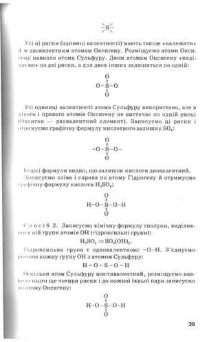 Усі ці риски (одиниці валентності) мають також «належати»
І м двовалентним атомам Оксигену. Розміщуємо атоми Окси-
пміу навколо атома Сульфуру. Двом атомам Оксигену «виді­
ляємо» по дві риски, а для двох інших залишиться по одній:
О
н
0 - 8 -0
її
О
Усі одиниці валентності атома Сульфуру використано, але в
міного і правого атомів Оксигену не вистачає по одній рисці
(О к си г ен — двовалентний елемент). Записуємо ці риски і
о тримуємо графічну формулу кислотного залишку 804:
О
її
- 0 - 8- 0 -
п
О
1.1цієї формули видно, що залишок кислоти двовалентний.
Дописуємо зліва і справа по атому Гідрогену й отримуємо
11міфічну формулу кислоти Н2804:
О
Н - 0 - 8 - 0 - Н
н
О
( ’ п о с і б 2. Записуємо хімічну формулу сполуки, виділив­
ши н ній групи атомів ОН (гідроксильні групи):
Н2804=> 802(0Н )2.
Гідроксильна група є одновалентною: -0 -Н . З’єднуємо
|шгкою кожну групу ОН з атомом Сульфуру:
Н - 0 - 8 - 0 - Н
<Скільки атом Сульфуру шестивалентний, розміщуємо нав-
• о по нього ще чотири риски і до кожної їхньої пари записуємо
Но мтому Оксигену:
О
Н - О - 8 -О -Н
II
О
39
 