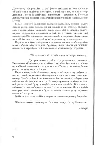Додаткову інформацію і цікаві факти вміщено на полях. Основ­
ні означення виділено кольором, а нові терміни, важливі твер­
дження і слова із логічним наголосом — курсивом. Текст до
лабораторних дослідів і практичних робіт подано на кольорово­
му тлі.
Після кожного параграфа наведено завдання, вправи і задачі
різних типів; вони розміщені переважно за зростанням складно­
сті. В кінці підручника містяться відповіді до деяких задач і
вправ, словничок основних термінів, а також предметний
покажчик. Він допоможе швидко знайти сторінку підручника,
на якій ідеться про певний термін, речовину, явище тощо.
Вдумлива робота з підручником допоможе вам глибше усвідо­
мити зв’язки між складом, будовою і властивостями речовин,
навчитися передбачати й пояснювати хімічні перетворення.
Підготовка до хімічного експерименту
До практичних робіт слід ретельно готуватися. .
Рекомендації щодо правил роботи і техніки безпеки в хімічно­
му кабінеті, наведені в підручнику для 7 класу, ви маєте, безпе­
речно, виконувати і у 8 класі.
Поки надворі осінь і навколо ростуть квіти, стигнуть фрукти,
ягоди, овочі, ви можете підготуватися до домашнього експери­
менту. Назбирайте й окремо висушіть пелюстки забарвлених
квітів, по кілька різних ягід. Взимку приготуєте відвари кож­
ної рослини, які будуть необхідними для дослідів. Вони здатні
змінювати своє забарвлення за дії певних сполук. Для дослідів
використаєте також соки буряка, темного винограду, червоно­
качанної капусти.
Здійснюйте домашній експеримент лише з дозволу батьків.
Хімія — захоплююча наука. Бажаємо вам успіхів у її вивченні.
Автори
4
 