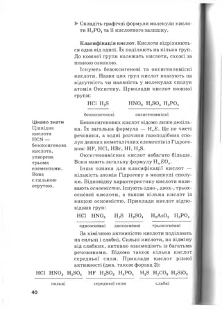 ►Складіть графічні формули молекули кисло­
ти Н3Р04та її кислотного залишку.
Цікаво знати
Ціанідна
кислота
НСИ —
безоксигенова
кислота,
утворена
трьома
елементами.
Вона
є сильною
отрутою.
Класифікація кислот. Кислоти відрізняють­
ся одна від одної. їх поділяють на кілька груп.
До кожної групи належать кислоти, схожі за
певною ознакою.
Існують безоксигенові та оксигеновмісні
кислоти. Назви цих груп кислот вказують на
відсутність чи наявність у молекулах сполук
атомів Оксигену. Приклади кислот кожної
групи:
НС1 Н28 Н Ш 3 Н2804 Н3Р04
безоксигенові оксигеновмісні
Безоксигенових кислот відомо лише декіль­
ка. їх загальна формула — НпЕ. Це не чисті
речовини, а водні розчини газоподібних спо­
лук деяких неметалічних елементів із Гідроге­
ном: НЕ, НС1, НВг, НІ, Н28.
Оксигеновмісних кислот набагато більше.
Вони мають загальну формулу НтЕОп.
Інша ознака для класифікації кислот —
кількість атомів Гідрогену в молекулі сполу­
ки. Відповідну характеристику кислоти нази­
вають основністю. Існують одно-, двох-, трьох­
основні кислоти, а також кілька кислот із
вищою основністю. Приклади кислот відпо­
відних груп:
НС1 Н1*Юз Н28 Н2804 Н3А з03 Н3Р04
одноосновні двохосновні трьохосновні
За хімічною активністю кислоти поділяють
на сильні і слабкі. Сильні кислоти, на відміну
від слабких, активно взаємодіють із багатьма
речовинами. Відомо також кілька кислот
середньої сили. Приклади кислот різної
активності (див. також форзац 2):
НС1 Н К 03 Н2804 НГ Н2803 Н3Р04 Н28 Н2С03 Н28і03
сильні
40
середньої сили слабкі
 