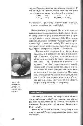 оксид. Його називають кислотним оксидом. У
цій сполуці кислототворний елемент має таке
саме значення валентності, що й у кислоті.
І V I I I V I I I І III II III II
Н2804— 8 0 3 Н3Ав03— А820 3
►Запишіть формулу кислотного оксиду,
який відповідає кислоті Н3Р04.
ї' ■
р р - *
і
^ *
і
£
Мал. 11.
Природні
джерела
органічних
кислот
Поширеність у природі. На нашій планеті
трапляється чимало кислот. Карбонатна кисло­
та утворюється в результаті розчинення у при­
родній воді вуглекислого газу С02. Під час ви­
вержень вулканів в атмосферу надходять сірко­
водень Н28 і сірчистий газ 802. Перша сполука,
розчиняючись у воді, утворює сульфідну кисло­
ту, а друга, реагуючи з водою, — сульфітну.
Рослинний і тваринний світ багатий на
кислоти, які належать до органічних спо­
лук. Лимонна, яблучна, щавлева кислоти
містяться в деяких фруктах, ягодах, ово­
чах (мал. 11), мурашина кислота — в
мурахах (тому їхні укуси досить відчутні),
бджолиній отруті, кропиві. Коли скиса­
ють молоко і вино, утворюються відповід­
но молочна і оцтова кислоти. Молочна
кислота також є у квашеній капусті, силосі
для худоби; вона накопичується у м’язах
під час їх роботи. Шлунковий сік містить
неорганічну кислоту — хлоридну.
ВИСНОВКИ
Кислота — сполука, молекула якої містить
один чи кілька атомів Гідрогену, здатних під час
реакцій заміщуватися на атоми металічного
елемента. Для кислот є дві загальні формули —
НпЕ І Н тЕОп.
Частину молекули кислоти, сполучену з ато­
мом (атомами) Гідрогену, називають кислотним
залишком.
42
 