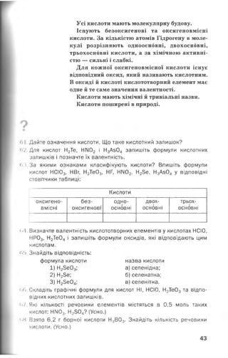 Усі кислоти мають молекулярну будову.
Існують безоксигенові та оксигеновмісні
кислоти. За кількістю атомів Гідрогену в моле­
кулі розрізняють одноосновні, двохосновні,
трьохосновні кислоти, а за хімічною активні­
стю — сильні і слабкі.
Для кожної оксигеновмісної кислоти існує
відповідний оксид, який називають кислотним.
В оксиді й кислоті кислототворний елемент має
одне й те саме значення валентності.
Кислоти мають хімічні й тривіальні назви.
Кислоти поширені в природі.
1.1 Дайте означення кислоти. Що таке кислотний залишок?
<і2.Для кислот Н2Те, НМ02 і Н3Аз04 запишіть формули кислотних
залишків і позначте їх валентність.
«м.За якими ознаками класифікують кислоти? Впишіть формули
кислот НСЮ3, НВг, Н2Те03, НР, НМ02, Н25е, Н3Аз04 у відповідні
стовпчики таблиці:
Кислоти
оксигено­
вмісні
без­
оксигенові
одно-
основні
двох­
основні
трьох­
основні
<>/1. Визначте валентність кислототворних елементів у кислотах НСІО,
НР03, Н2Те04 і запишіть формули оксидів, які відповідають цим
кислотам.
<>!>. Знайдіть відповідність:
формула кислоти назва кислоти
1) Н2Зе03; а) селенідна;
2) Н23е; б) селенатна;
3) Н23е04; в) селенітна.
<>6. Складіть графічні формули для кислот НІ, НСІО, Н2Те03 та відпо­
відних кислотних залишків.
«•/.Які кількості речовини елементів містяться в 0,5 моль таких
кислот: НМ03, Н2304? (Усно.)
<>8 Взято 6,2 г борної кислоти Н3В03. Знайдіть кількість речовини
кислоти. (Усно.)
43
 