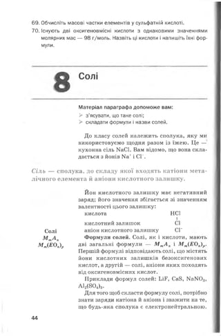 69. Обчисліть масові частки елементів у сульфатній кислоті.
70. Існують дві оксигеновмісні кислоти з однаковими значеннями
молярних мас — 98 г/моль. Назвіть ці кислоти і напишіть їхні фор­
мули.
Солі
Матеріал параграфа допоможе вам:
> з’ясувати, що таке солі;
> складати формули і назви солей.
До класу солей належить сполука, яку ми
використовуємо щодня разом із їжею. Це —
кухонна сіль КаСІ. Вам відомо, що вона скла­
дається з йонів Ка+і СГ.
Сіль — сполука, до складу якої входять катіони мета­
лічного елемента й аніони кислотного залишку.
Солі
М тА п
М т(ЕОп)р
Йон кислотного залишку має негативний
заряд; його значення збігається зі значенням
валентності цього залишку:
кислота НС1
і
кислотний залишок СІ
аніон кислотного залишку СГ
Формули солей. Солі, як і кислоти, мають
дві загальні формули — М тА п і М т(ЕОп)р.
Першій формулі відповідають солі, що містять
йони кислотних залишків безоксигенових
кислот, а другій — солі, аніони яких походять
від оксигеновмісних кислот.
Приклади формул солей: ІЛР, Са8, № Ж >3,
А12(804)3.
Для того щоб скласти формулу солі, потрібно
знати заряди катіона й аніона і зважити на те,
що будь-яка сполука є електронейтральною.
44
 