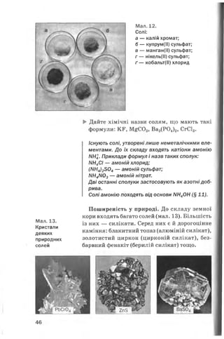 Мал. 12.
Солі:
а — калій хромат;
б — купрум(ІІ) сульфат;
в — манган(ІІ) сульфат;
г — нікель(ІІ) сульфат;
ґ — кобальт(ІІ) хлорид
► Дайте хімічні назви солям, що мають такі
формули: КР, М^С03, Ва3(Р04)2, СгС13.
Існують солі, утворені лише неметалічними еле­
ментами. До їх складу входять катіони амонію
Л/Н4. Приклади формул і назв таких сполук:
Л/Н4С/ — амоній хлорид;
(NN4 ) 2 8 0 4 — амоній сульфат;
NН4 N0 3 — амоній нітрат.
Дві останні сполуки застосовують як азотні доб­
рива.
Солі амонію походять від основи Л/Н4ОН (§ 11).
Мал. 13.
Кристали
деяких
природних
солей
Поширеність у природі. До складу земної
кори входять багато солей (мал. 13). Більшість
із них — силікати. Серед них є й дорогоцінне
каміння: блакитний топаз (алюміній силікат),
золотистий циркон (цирконій силікат), без­
барвний фенакіт (берилій силікат) тощо.
46
 