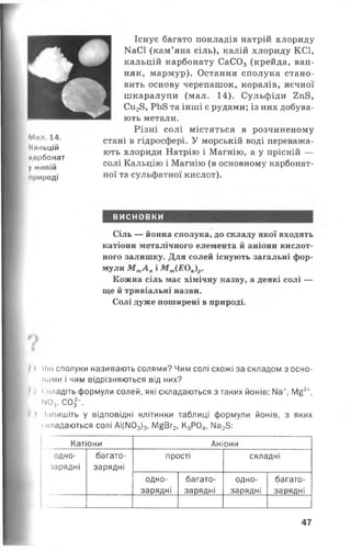 Ммл. 14.
Км/іьцій
мирбонат
Vживій
природі
Існує багато покладів натрій хлориду
КаСІ (кам’яна сіль), калій хлориду КС1,
кальцій карбонату СаС03 (крейда, вап­
няк, мармур). Остання сполука стано­
вить основу черепашок, коралів, яєчної
шкаралупи (мал. 14). Сульфіди 2п8,
Си28, РЬ8 та інші є рудами; із них добува­
ють метали.
Різні солі містяться в розчиненому
стані в гідросфері. У морській воді переважа­
ють хлориди Натрію і Магнію, а у прісній —
солі Кальцію і Магнію (в основному карбонат­
ної та сульфатної кислот).
ВИСНОВКИ
Сіль — йонна сполука, до складу якої входять
катіони металічного елемента й аніони кислот­
ного залишку. Для солей існують загальні фор­
мули М тА пі М т(ЕОп)р.
Кожна сіль має хімічну назву, а деякі солі —
ще й тривіальні назви.
Солі дуже поширені в природі.
І Які сполуки називають солями? Чим солі схожі за складом з осно-
мами і чим відрізняються від них?
7 ' Складіть формули солей, які складаються з таких йонів: М£2
мо3. С0|-.
? і Іапишіть у відповідні клітинки таблиці формули йонів, з яких
складаються солі АІ(ГЮ3)3, М|Вг2, К3Р04, Ма25:
Катіони
одно­
зарядні
багато­
зарядні
Аніони
прості
одно-
зарядні
багато-
зарядні
складні
одно-
зарядні
багато-
зарядні
47
 