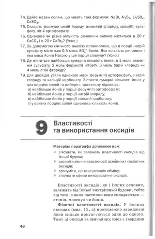 74. Дайте назви солям, що мають такі формули: МаВг, АІ253, и2504,
СаЗОд.
75. Складіть формули цезій йодиду, алюміній фториду, хром(ІІІ) суль­
фату, літій ортофосфату.
76. Однакова чи різна кількість речовини аніонів міститься в 20 г
СаС03 і в 20 г СаВг2? (Усно.)
77. За допомогою хімічного аналізу встановлено, що в порції натрій
сульфату міститься 0,5 моль ЗО^-йонів. Яка кількість речовини і
яка маса йонів Натрію у цій порції сполуки? (Усно.)
78. Де міститься найбільша сумарна кількість йонів: в 1 моль алюмі­
ній сульфату, 2 моль ферум(ІІІ) нітрату, 3 моль барій хлориду чи
4 моль літій фториду?
79. Для дослідів узяли однакові маси ферум(ІІІ) ортофосфату, натрій
хлориду та кальцій карбонату. Зіставте сумарні кількості йонів у
цих порціях солей та виберіть правильну відповідь:
а) найбільше йонів у порції ферум(ІІІ) ортофосфату;
б) найбільше йонів у порції натрій хлориду;
в) найбільше йонів у порції кальцій карбонату;
г) у взятих порціях солей однакова кількість йонів.
Властивості
та використання оксидів
Матеріал параграфа допоможе вам:
> з’ясувати, як залежать властивості оксидів від
їхньої будови;
> засвоїти хімічні властивості основних і кислотних
оксидів;
> зрозуміти, що таке реакція обміну;
> з'ясувати сфери використання оксидів.
Властивості оксидів, як і інших речовин,
залежать від їхньої внутрішньої будови, тобто
від того, з яких частинок вони складаються —
атомів, молекул чи йонів.
Фізичні властивості оксидів. У йонних
оксидах (мал. 15, а) протилежно заряджені
йони сильно притягуються один до одного.
Тому ці оксиди за звичайних умов є твердими
48
 