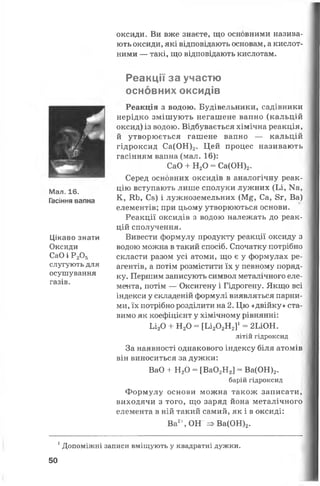 оксиди. Ви вже знаєте, що основними назива­
ють оксиди, які відповідають основам, а кислот­
ними — такі, що відповідають кислотам.
Мал. 16.
Гасіння вапна
Цікаво знати
Оксиди
СаО і Р205
слугують для
осушування
газів.
Реакції за участю
основних оксидів
Реакція з водою. Будівельники, садівники
нерідко змішують негашене вапно (кальцій
оксид) із водою. Відбувається хімічна реакція,
й утворюється гашене вапно — кальцій
гідроксид Са(ОН)2. Цей процес називають
гасінням вапна (мал. 16):
СаО + Н20 - Са(ОН)2.
Серед основних оксидів в аналогічну реак­
цію вступають лише сполуки лужних (Іл, Ма,
К, КЬ, Сз) і лужноземельних (М£, Са, 8г, Ва)
елементів; при цьому утворюються основи.
Реакції оксидів з водою належать до реак­
цій сполучення.
Вивести формулу продукту реакції оксиду з
водою можна в такий спосіб. Спочатку потрібно
скласти разом усі атоми, що є у формулах ре­
агентів, а потім розмістити їх у певному поряд­
ку. Першим записують символ металічного еле­
мента, потім — Оксигену і Гідрогену. Якщо всі
індекси у складеній формулі виявляться парни­
ми, їх потрібно розділити на 2. Цю «двійку» ста­
вимо як коефіцієнт у хімічному рівнянні:
Ьі20 + Н20 = [ и 20 2Я 2]1= 2ІЛОН.
літій гідроксид
За наявності однакового індексу біля атомів
він виноситься за дужки:
ВаО + Н20 = [Ва02Н2] = Ва(ОН)2.
барій гідроксид
Формулу основи можна також записати,
виходячи з того, що заряд йона металічного
елемента в ній такий самий, як і в оксиді:
Ва2%ОН =>Ва(ОН)2.
1Допоміжні записи вміщують у квадратні дужки.
50
 