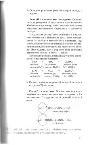 ► Складіть рівняння реакції натрій оксиду з
водою.
Реакції з кислотними оксидами. Основні
оксиди реагують зі сполуками протилежного
хімічного характеру, тобто такими, які мають
кислотні властивості. Серед них — кислотні
оксиди.
Продуктом реакції між основним і кислот­
ним оксидами є відповідна сіль. Вона склада­
ється із катіонів металічного елемента, що
містилися в основному оксиді, і аніонів залиш­
ку кислоти, яка походить від кислотного окси­
ду. Вам відомо, що у формулі солі спочатку
записують катіон, а потім — аніон.
Приклади рівнянь реакцій за участю основ­
ного і кислотного оксидів:
катіони Ьі^) кислоті НЖ )3) Ьі+ і Ж )3)
►Складіть рівняння реакції кальцій оксиду з
нітроген(У) оксидом.
Реакції з кислотами. Основні оксиди взає­
модіють не лише з кислотними оксидами, а й з
кислотами. Продукти такої реакції — сіль і
дикції, під час яких сполуки обмінюються своїми
і ілдовими, називають реакціями обміну.
СаО + 803 =
(містить (відповідає
2+
катіони Са ) кислоті Н2804) Са2+ і 805‘ )
2ШГО,.
(містить йони
(містить йони
Са804;
т 2^5
(містить (відповідає
ІЛоО + N 00=
вода:
Ьі20 + 2НІЧ03= 2Ьі]Ю3+ Н20.
літій нітрат
51
 