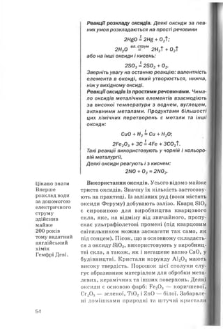 Цікаво знати
Вперше
розклад води
за допомогою
електричного
струму
здійснив
майже
200 років
тому видатний
англійський
хімік
Гемфрі Деві.
Реакції розкладу оксидів. Деякі оксиди за пев­
них умов розкладаються на прості речовини
2Н£0 = 2Щ + О/Г;
2Н20 =РУМ 2Н2Т + 02ї
або на інші оксиди і кисень:
2303= 2302+ 02.
Зверніть увагу на останню реакцію: валентність
елемента в оксиді, який утворюється, нижча,
ніж у вихідному оксиді.
Реакціїоксидів із простими речовинами. Чима­
ло оксидів металічних елементів взаємодіють
за високої температури з воднем, вуглецем,
активними металами. Продуктами більшості
цих хімічних перетворень є метали та інші
оксиди:
СиО + Н2= Си + Н20;
2Ре203+ ЗС = 4Ре + ЗС02Т.
Такі реакції використовують у чорній і кольоро­
вій металургії.
Деякі оксиди реагують і з киснем:
2NО + 02= 2N02.
Використання оксидів. Усього відомо майже
триста оксидів. Значну їх кількість застосову­
ють на практиці. Із залізних руд (вони містять
оксиди Феруму) добувають залізо. Кварц 8Ю2
є сировиною для виробництва кварцового
скла, яке, на відміну від звичайного, пропу­
скає ультрафіолетові промені (під кварцовим
світильником можна засмагати так само, як
під сонцем). Пісок, що в основному складаєть­
ся з оксиду 8Ю2, використовують у виробниц­
тві скла, а також, як і негашене вапно СаО, у
будівництві. Кристали корунду А120 3 мають
високу твердість. Порошок цієї сполуки слу­
гує абразивним матеріалом для обробки мета­
левих, керамічних та інших поверхонь. Деякі
оксиди є основою фарб: Ге20 3 — коричневої,
Сг20 3— зеленої, Ті02і 2пО — білої. Забарвле­
ні домішками природні та штучні кристали
54
 