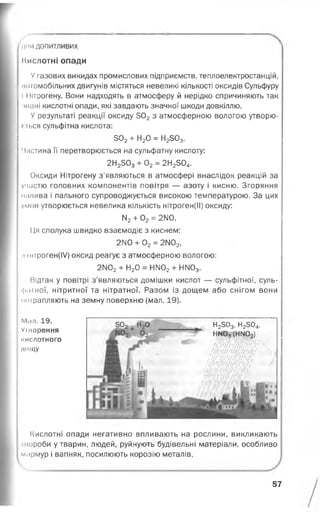 для допитливих
Кислотні опади
У газових викидах промислових підприємств, теплоелектростанцій,
.нігомобільних двигунів містяться невеликі кількості оксидів Сульфуру
І Нітрогену. Вони надходять в атмосферу й нерідко спричиняють так
шані кислотні опади, які завдають значної шкоди довкіллю.
У результаті реакції оксиду 302 з атмосферною вологою утворю-
« іься сульфітна кислота:
502+ Н20 = Н2503.
' І.істина її перетворюється на сульфатну кислоту:
2Н2303+ 02= 2Н2504.
Оксиди Нітрогену з’являються в атмосфері внаслідок реакцій за
І участю головних компонентів повітря — азоту і кисню. Згоряння
и.ілива і пального супроводжується високою температурою. За цих
умов утворюється невелика кількість нітроген(ІІ) оксиду:
ІЧ2+ 02= 2ІМО.
Ця сполука швидко взаємодіє з киснем:
2140 + 02= 2ІМ02,
і штроген(І/) оксид реагує з атмосферною вологою:
2ІІ02+ Н20 = НІІ02+ НІІ03.
Відтак у повітрі з’являються домішки кислот — сульфітної, суль­
фатної, нітритної та нітратної. Разом із дощем або снігом вони
иоірапляють на земну поверхню (мал. 19).
М<іл. 19.
Уіиорення
К И СЛ О ТН О ГО
лоїцу
Кислотні опади негативно впливають на рослини, викликають
■пороби у тварин, людей, руйнують будівельні матеріали, особливо
м.ірмур і вапняк, посилюють корозію металів.
Н2503, Н2504,
НМ03(НМ02)
іш щ -
Ш Ш
/
57
 