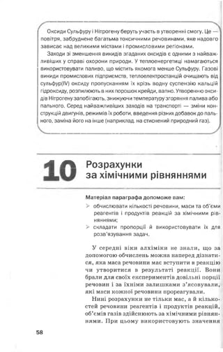 Оксиди Сульфуру і Нітрогену беруть участь в утворенні смогу. Це — 
повітря, забруднене багатьма токсичними речовинами, яке надовго
зависає над великими містами і промисловими регіонами.
Заходи зі зменшення викидів згаданих оксидів є одними з найваж­
ливіших у справі охорони природи. У теплоенергетиці намагаються
використовувати паливо, що містить якомога менше Сульфуру. Газові
викиди промислових підприємств, теплоелектростанцій очищають від
сульфур(ІУ) оксиду пропусканням їх крізь водну суспензію кальцій
гідроксиду, розпилюють в них порошок крейди, вапно. Утворенню окси­
дів Нітрогену запобігають, знижуючи температуру згоряння палива або
пального. Серед найважливіших заходів на транспорті — зміни кон­
струкцій двигунів, режимів їх роботи, введення різних добавок до паль­
ного, заміна його на інше (наприклад, на стиснений природний газ).
*| Л Розрахунки
за хімічними рівняннями
Матеріал параграфа допоможе вам:
> обчислювати кількості речовини, маси та об’єми
реагентів і продуктів реакцій за хімічними рів­
няннями;
> складати пропорції й використовувати їх для
розв’язування задач.
У середні віки алхіміки не знали, що за
допомогою обчислень можна наперед дізнати­
ся, яка маса речовини має вступити в реакцію
чи утворитися в результаті реакції. Вони
брали для своїх експериментів довільні порції
речовин і за їхніми залишками з’ясовували,
які маси кожної речовини прореагували.
Нині розрахунки не тільки мас, а й кілько­
стей речовини реагентів і продуктів реакцій,
об’ємів газів здійснюють за хімічними рівнян­
нями. При цьому використовують значення
58
 
