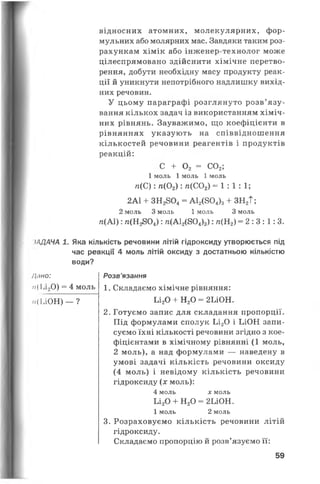 відносних атомних, молекулярних, фор­
мульних або молярних мас. Завдяки таким роз­
рахункам хімік або інженер-технолог може
цілеспрямовано здійснити хімічне перетво­
рення, добути необхідну масу продукту реак­
ції й уникнути непотрібного надлишку вихід­
них речовин.
У цьому параграфі розглянуто розв’язу­
вання кількох задач із використанням хіміч­
них рівнянь. Зауважимо, що коефіцієнти в
рівняннях указують на співвідношення
кількостей речовини реагентів і продуктів
реакцій:
С + 0 2 = С02;
1 моль 1 моль 1 моль
п(С) : п(02) : п(С02) =1: 1: 1;
2А1 + З Н 28 0 4 = А12(8 0 4)з + ЗН 2Т;
2 моль 3 моль 1 моль З моль
гс(АІ): /г(Н2804) : /і(А 12(804)3) : /г(Н2) = 2 :3 :1 :3 .
іАДАЧА 1. Яка кількість речовини літій гідроксиду утворюється під
час реакції 4 моль літій оксиду з достатньою кількістю
води?
/Іпно:
п{ Іл20) = 4 моль
п(ЬЮН) — ?
Розв’язання
1. Складаємо хімічне рівняння:
Ьі20 + Н20 = 2ІЛОН.
2. Готуємо запис для складання пропорції.
Під формулами сполук Ьі20 і ЬіОН запи­
суємо їхні кількості речовини згідно з кое­
фіцієнтами в хімічному рівнянні (1 моль,
2 моль), а над формулами — наведену в
умові задачі кількість речовини оксиду
(4 моль) і невідому кількість речовини
гідроксиду (дг моль):
4 моль х моль
Ьі20 + Н20 = 2ІЛОН.
1 моль 2 моль
3. Розраховуємо кількість речовини літій
гідроксиду.
Складаємо пропорцію й розв’язуємо її:
59
 