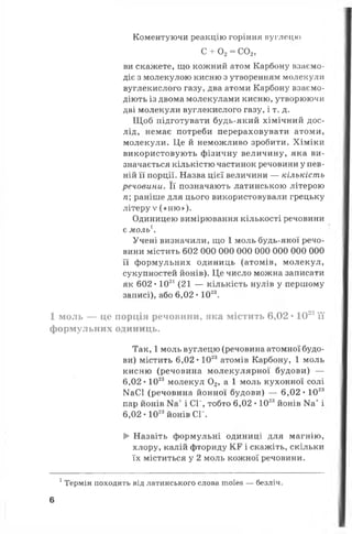 Коментуючи реакцію горіння вуглецю
с + о 2=со 2,
ви скажете, що кожний атом Карбону взаємо­
діє з молекулою кисню з утворенням молекули
вуглекислого газу, два атоми Карбону взаємо­
діють із двома молекулами кисню, утворюючи
дві молекули вуглекислого газу, і т. д.
Щоб підготувати будь-який хімічний дос­
лід, немає потреби перераховувати атоми,
молекули. Це й неможливо зробити. Хіміки
використовують фізичну величину, яка ви­
значається кількістю частинок речовини у пев­
ній її порції. Назва цієї величини — кількість
речовини. Її позначають латинською літерою
п; раніше для цього використовували грецьку
літеру V («Н Ю » ).
Одиницею вимірювання кількості речовини
є моль
Учені визначили, що 1 моль будь-якої речо­
вини містить 602 000 000 000 000 000 000 000
її формульних одиниць (атомів, молекул,
сукупностей йонів). Це число можна записати
як 602 •1021(21 — кількість нулів у першому
записі), або 6,02 • 1023.
1 моль — це порція речовини, яка містить 6,02 • 1023її
формульних одиниць.
Так, 1моль вуглецю (речовина атомної будо­
ви) містить 6,02 • 1023атомів Карбону, 1 моль
кисню (речовина молекулярної будови) —
6,02* 1023 молекул 02, а 1 моль кухонної солі
МаСІ (речовина йонної будови) — 6,02 • 1023
пар йонів і СГ, тобто 6,02 •1023йонів Ка+і
6,02 • 1023йонів СГ.
► Назвіть формульні одиниці для магнію,
хлору, калій фториду КР і скажіть, скільки
їх міститься у 2 моль кожної речовини.
1Термін походить від латинського слова тоїез — безліч.
6
 