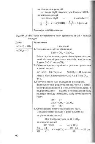 ЗАДАЧА
Дано:
т(СаО)
т(С02)
за рівнянням реакції
з 1 моль Ьі20 утворюється 2 моль ЬЮН,
за умовою задачі
із 4 моль Ьі20 — х моль ЬЮН;
-т = — ; * = гс(ЬЮН) = 8 (моль).
Відповідь: п(І-іОН) = 8 моль.
2. Яка маса вуглекислого газу прореагує із 28 г кальцій
оксиду?
=28 г
Розв’язання
1-й спосіб
1. Складаємо хімічне рівняння:
СаО + С02= СаС03.
Згідно з рівнянням, у реакцію вступають одна­
кові кількості речовини оксидів, наприклад
1 моль СаО і 1 моль С02.
2. Обчислюємо молярні маси речовин, указаних
в умові задачі:
М(СаО) = 56 г/моль; М (С02) = 44 г/моль.
Маса 1 моль СаО становить 56 г, а 1 моль С02—
44 г.
3. Готуємо запис для складання пропорції.
Записуємо під формулами реагентів у хіміч­
ному рівнянні маси 1 моль кожної сполуки, а
над формулами — відому з умови задачі масу
кальцій оксиду і невідому масу вуглекислого
газу:
28 г х г
СаО + С02= СаС03.
56 г 44 г
4. Обчислюємо масу вуглекислого газу.
Складаємо пропорцію й розв’язуємо її:
за рівнянням реакції
56 г СаО реагують із 44 г С02,
за умовою задачі
28 г СаО — із х г С02;
56 44 ____ 28-44
28
х = т(С02) =
56
22 (г).
60
 