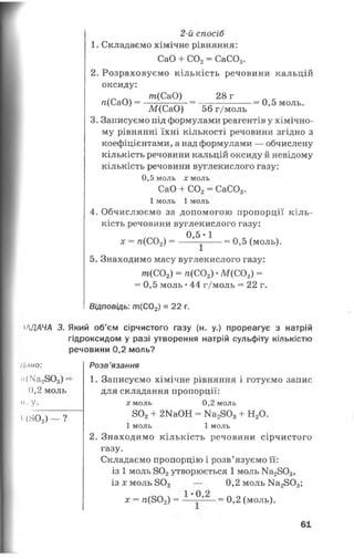 іЛДАЧА 3.
Ліно:
м(ІЧа28 0 3) :
0,2 моль
II. у.
Г (802) — ?
2-й спосіб
1. Складаємо хімічне рівняння:
СаО + С02= СаС03.
2. Розраховуємо кількість речовини кальцій
оксиду:
._ _. т(СаО) 28 г Л к
«(СаО) = = --------=0,5 моль.
М(СаО) 56 г/моль
3. Записуємо під формулами реагентів у хімічно­
му рівнянні їхні кількості речовини згідно з
коефіцієнтами, а над формулами — обчислену
кількість речовини кальцій оксиду й невідому
кількість речовини вуглекислого газу:
0,5 моль х моль
СаО + С02= СаС03.
1 моль 1 моль
4. Обчислюємо за допомогою пропорції кіль­
кість речовини вуглекислого газу:
0,5 * 1
х = л(С02) = ------------ = 0,5 (моль).
5. Знаходимо масу вуглекислого газу:
т (С 0 2) = гс(С02) •М (С02) =
= 0,5 моль •44 г/моль = 22 г.
Відповідь: ш(С02) = 22 г.
Який об'єм сірчистого газу (н. у.) прореагує з натрій
гідроксидом у разі утворення натрій сульфіту кількістю
речовини 0,2 моль?
Розв’язання
1. Записуємо хімічне рівняння і готуємо запис
для складання пропорції:
х моль 0,2 моль
802+ 2КаОН = Ма2803+ Н20.
1 моль 1 моль
2. Знаходимо кількість речовини сірчистого
газу.
Складаємо пропорцію і розв’язуємо її:
із 1 моль 802утворюється 1 моль Ма2803,
ізл:м оль802 — 0,2 моль Ка2803;
х = я(802) = ~ = 0,2 (моль).
61
 