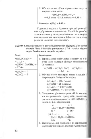 3. Обчислюємо об’єм сірчистого газу за
нормальних умов:
Г(802) = /і(802)*Км=
= 0,2 моль •22,4 л/моль = 4,48 л.
Відповідь: У(502) = 4,48 л.
У деяких задачах йдеться про дві реакції,
що відбуваються одночасно. Спосіб їх розв’я­
зання полягає у складанні математичного рів­
няння з одним невідомим (або системи двох
рівнянь із двома невідомими).
ЗАДАЧА 4. Після добавляння достатньої кількості води до 11,6 г суміші
оксидів Літію і Кальцію утворилося 17,0 г суміші гідрок­
сидів. Знайти маси оксидів у суміші.
Дано:
т (Іл 20, СаО) =
= 11,6 г
т(ІлОН, Са(ОН)2)
= 17,0г
/п(Ьі20 ) — ?
т(СаО) — ?
Розв’язання
1. Приймаємо масу літій оксиду за х г.
Тоді маса кальцій оксиду становитиме
(в грамах):
т(СаО) = т (Ь і20, СаО) - т (Ь і20) =
= 11,6 - х.
2. Обчислюємо молярні маси оксидів
гідроксидів Літію та Кальцію:
М (Ь і20 ) = ЗО г/моль;
М(СаО) = 56 г/моль;
М(ЬЮ Н) = 24 г/моль;
М(Са(ОН)2) = 74 г/моль.
3. Складаємо рівняння реакцій із записа­
ми мас реагентів і продуктів, позначив­
ши невідомі маси сполук ІлОН і Са(ОН)2
через т1і т2відповідно:
х г т 1г
Ьі20 + Н20 = 2ІЛОН;
30 г 2 -2 4 г
(1 1 ,6 - х ) г т2г
СаО + Н20 = Са(ОН)2.
56 г 74 г
4. Записуємо дві пропорції й отримуємо
математичні вирази для мас гідроксидів:
62
 