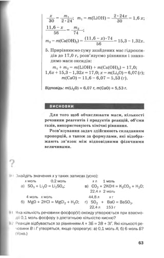 X _ ТПл ш _ /т :а т т  _ 2 • 24 х _ -| л
~30 2 •24’ т і “ т (Ьі0Н ) зо 1’6дс’
11,6 -лс _ т 2
56 74 ’
т 2= т(Са(ОН)2) = ( 11,6- * ) ‘ 7 4 _ 15;3 _ ! >32*.
5о
5. Прирівнюємо суму знайдених мас гідрокси­
дів до 17,0 г, розв’язуємо рівняння і знахо­
димо маси оксидів:
пгх+ т2= т(ЬіО Н ) -І- т(Са(ОН)2) = 17,0;
1,6х 4-15,3 - 1,32* = 17,0; х = т (Ь і20) = 6,07 (г);
т(СаО) = 11,6 - 6,07 = 5,53 (г).
Відповідь: т(и20) = 6,07 г, т(СаО) = 5,53 г.
ВИСНОВКИ
Для того щоб обчислювати маси, кількості
речовини реагентів і продуктів реакцій, об’єми
газів, використовують хімічні рівняння.
Розв’язування задач здійснюють складанням
пропорцій, а також за формулами, які відобра­
жають зв’язок між відповідними фізичними
величинами.
!»<>Знайдіть значення х у таких записах (усно):
х моль 0,2 моль
а) 503+ 1_і20 = І_і2304;
хл 1 моль
в) С02+ 2К0Н = К2С03+ Н20;
22.4 л 2 моль
4 моль х моль 44,8 л х г
б) М^О + 2НСІ = М£СІ2+ Н20; г) 502 + ВаО = Ва503.
22.4 л 153 г
»і Яка кількість речовини фосфор(У) оксиду утворюється при взаємо­
дії ОД моль фосфору з достатньою кількістю кисню?
‘»л Реакція відбувається за рівнянням А + ЗБ = 2В + ЗГ. Які кількості ре­
човини В і Г утворяться, якщо прореагує: а) 0,1 моль А; б) 6 моль б?
(Усно.)
63
 