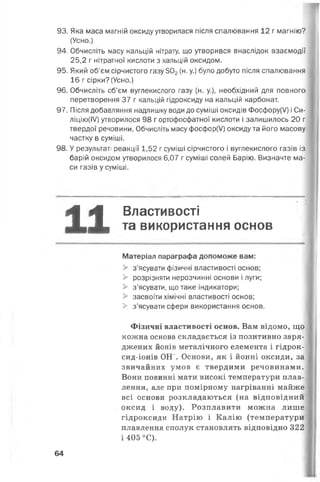 93. Яка маса магній оксиду утворилася після спалювання 12 г магнію?
(Усно.)
94. Обчисліть масу кальцій нітрату, що утворився внаслідок взаємодії
25,2 г нітратної кислоти з кальцій оксидом.
95. Який об'єм сірчистого газу 502(н. у.) було добуто після спалювання
16 г сірки? (Усно.)
96. Обчисліть об’єм вуглекислого газу (н. у.), необхідний для повного
перетворення 37 г кальцій гідроксиду на кальцій карбонат.
97. Після добавляння надлишку води до суміші оксидів Фосфору(У) і Си-
ліцію(ІУ) утворилося 98 г ортофосфатної кислоти і залишилось 20 г
твердої речовини. Обчисліть масу фосфор(У) оксиду та його масову
частку в суміші.
98. У результаті реакції 1,52 г суміші сірчистого і вуглекислого газів із
барій оксидом утворилося 6,07 г суміші солей Барію. Визначте ма­
си газів у суміші.
11 Властивості
та використання основ
Матеріал параграфа допоможе вам:
> з’ясувати фізичні властивості основ;
> розрізняти нерозчинні основи і луги;
> з’ясувати, що таке індикатори;
> засвоїти хімічні властивості основ;
> з’ясувати сфери використання основ.
Фізичні властивості основ. Вам відомо, що
кожна основа складається із позитивно заря­
джених йонів металічного елемента і гідрок-
сид-іонів ОН-. Основи, як і йонні оксиди, за
звичайних умов є твердими речовинами.
Вони повинні мати високі температури плав­
лення, але при помірному нагріванні майже
всі основи розкладаються (на відповідний
оксид і воду). Розплавити можна лише
гідроксиди Натрію і Калію (температури
плавлення сполук становлять відповідно 322
і 405 °С).
64
 