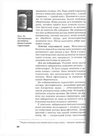 Мал. 21.
Застереження
на етикетці
банки з натрій
гідроксидом
вражають очі (мал. 21). Тому іатрій гідроксид
дістав у минулому назву «їдкій натр», а калій
гідроксид — «їдкий калі». П>ацюючи з луга­
ми та їхніми розчинами, (удьте особливо
обережними. Якщо розчин лугу потрапив на
руку, негайно змийте його ]ЄЛИКОЮ кількі­
стю проточної води і зверніться за допомо­
гою до вчителя або лаборанті. Ви отримаєте
від них розбавлений розчин іевної речовини
(наприклад, оцтової кислоті), яким потріб­
но обробити шкіру для знешкодження
залишків лугу. Після цього руку добре про­
мийте водою.
Хімічні властивості осшв. Можливість
багатьох реакцій за участю осюв залежить від
розчинності цих сполук у во,і,і. Луги в хіміч­
них перетвореннях значно ак'ивніші за нероз­
чинні основи, які, наприклід, із солями та
деякими кислотами не реагурть.
Дія на індикатори. Розчіни лугів здатні
змінювати забарвлення особливих речовин —
індикаторів1. їх було спершу виявлено в де­
яких плодах і квітах. Нині використовують
індикатори, які виготовляють на хімічних
заводах. Вони ефективніш за природні й
краще зберігаються.
До найважливіших індикіторів належать
лакмус, фенолфталеїн, мепиловий оранже­
вий (скорочена назва — летилоранж), а
також універсальний індикстор. Останній є
сумішшю кількох речовин. Ця суміш, на від­
міну від окремих речовин-іідикаторів, змі­
нює забарвлення не лише за іаявності лугу, а
й залежно від його кількості з розчині.
У хімічних лабораторіях використовують
водні розчини метилоранж} і лакмусу, вод-
но-спиртовий розчин фенолфталеїну. Дуже
зручний у вжитку так званий індикаторний
папір. Це — спеціальний шпір, просочений
1Термін походить від латинського слова іпсіісо — вказую, визначаю.
66
 