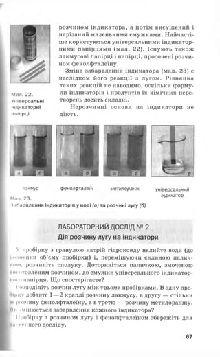 Мал. 22.
Універсальні
індикаторні
копірці
розчином індикатора, а потім висушении і
нарізаний маленькими смужками. Найчасті­
ше користуються універсальними індикатор­
ними папірцями (мал. 22). Існують також
лакмусові папірці і папірці, просочені розчи­
ном фенолфталеїну.
Зміна забарвлення індикатора (мал. 23) є
наслідком його реакції з лугом. Рівняння
таких реакцій не наводимо, оскільки форму­
ли індикаторів і продуктів їх хімічних пере­
творень досить складні.
Нерозчинні основи на індикатори не
діють.
пдкмус фенолфталеїн метилоранж універсальний
А я п . 2 3 . ІНДИНаТ° Р
іиоарвлення індикаторів у воді (а) та розчині лугу (б)
ЛАБОРАТОРНИЙ ДОСЛІД № 2
Дія розчину лугу на індикатори
V пробірку з гранулою натрій гідроксиду налийте води (до
«піновини об’єму пробірки) і, перемішуючи скляною палич­
ним», розчиніть сполуку. Доторкніться паличкою, змоченою
им готовленим розчином, до смужки універсального індикатор­
ного папірця. Що спостерігаєте?
Розподіліть розчин лугу між трьома пробірками. В одну про­
бірку добавте 1— 2 краплі розчину лакмусу, в другу — стільки
< розчину фенолфталеїну, а в третю — розчину метилоранжу.
Мі з м і н ю є т ь с я забарвлення кожного індикатора?
Пробірку з розчином лугу і фенолфталеїном збережіть для
наступного ДОСЛІДУ.
67
 