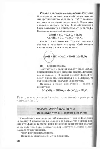 Реакції з кислотними оксидами. Розчинні
й нерозчинні основи взаємодіють зі сполука­
ми протилежного характеру, тобто такими,
які мають кислотні властивості. Серед цих
сполук — кислотні оксиди. Відповідні реакції
було розглянуто в попередньому параграфі.
Наводимо додаткові приклади:
Реакції з кислотами. Під час взаємодії
основи з кислотою сполуки обмінюються
частинками, з яких складаються:
Це — реакція обміну.
З’ясувати, чи залишився луг після добав­
ляння певної порції кислоти, можна, добавив­
ши до рідини 1— 2 краплі розчину фенолфта­
леїну. Якщо малиновий колір не з’явився, то
луг повністю прореагував із кислотою.
Приклад реакції нерозчинної основи з
кислотою:
Реакцію між основою і кислотою називають реакцією
нейтралізації.
У пробірку з розчином натрій гідроксиду і фенолфталеїном
із досліду 2 добавляйте по краплях за допомогою піпетки роз­
чин сульфатної кислоти, поки не зникне забарвлення індика­
тора. Вміст пробірки періодично перемішуйте скляною палич­
кою або струшуванням.
Чому розчин знебарвився?
Напишіть відповідне хімічне рівняння.
2КОН + 803- К 2804+ Н20;
Са(ОН)2+ С02= СаС03+ Н20.
Ш ОН + НС1 = ШС1 + НОН (або Н20).
Мп(ОН)2+ 2НІЧ03= М п(Ж >3)2+ 2Н20.
ЛАБОРАТОРНИЙ ДОСЛІД № З
Взаємодія лугу з кислотою в розчині
68
 