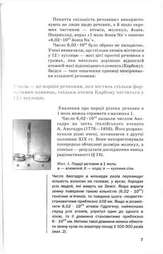 Поняття «кількість речовини» використо­
вують не лише щодо речовин, а й щодо окре­
мих частинок — атомів, молекул, йонів.
Наприклад, вираз *1 моль йонів Иа+» означає
« 6,02 • 1023йонів Ка+».
Число 6,02 • 1023було обрано не випадково.
Учені визначили, що стільки атомів міститься
у 12 г вуглецю — масі цієї простої речовини в
грамах, яка чисельно дорівнює відносній
атомній масі відповідного елемента (Карбону).
Звідси — таке означення одиниці вимірюван­
ня кількості речовини:
І моль — це порція речовини, яка містить стільки фор-
мульних одиниць, скільки атомів Карбону міститься у
12 г вуглецю.
Уявлення про порції різних речовин в
1 моль можна отримати з малюнка 1.
Число 6,02 • 1023назвали числом Аво-
гадро на честь італійського вченого
А. Авогадро (1776— 1856). Його розрахо­
вували різні вчені, починаючи з другої
половини X IX ст. Вони використовували
попередньо обчислені розміри молекул, а
пізніше — результати дослідження явища
радіоактивності (§ 24).
Мал. 1. Порції речовин в 1 моль:
а — алюміній; б — вода; в — кухонна сіль
Число Авогадро в мільярди разів перевищує
кількість волосин на головах, у вусах, бородах
усіх людей, які живуть на Землі. Якщо вкрити
земну поверхню такою кількістю (6 , 0 2 ■1 0 23)
тенісних м’ячиків, то товщина цього «покриття»
становитиме приблизно 100 км. Якщо ж розміс­
тити 6,02 •102 3 атомів Гідрогену, найменших
серед усіх атомів, упритул один до одного в
лінію, то її довжина становитиме приблизно
6 ■ІО 1 0 км. Ниткою такоїдовжини можна обмота­
ти земну кулю по екватору понад 1 500 000 разів
(мал. 2 ).
7
 