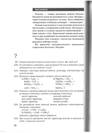 висновки
Основи — тверді речовини йонної будови.
Більшість основ не розчиняється у воді. Водороз­
чинні основи називають лугами. Луги змінюють
забарвлення особливих речовин — індикаторів.
Основи взаємодіють із кислотними оксидами і
кислотами з утворенням солей і води. Луги реагу­
ють також із солями; продукти кожної реакції —
інші основа і сіль. Нерозчинні основи розклада­
ються при нагріванні на відповідні оксиди і воду.
Реакцію між основою і кислотою називають
реакцією нейтралізації.
На практиці використовують переважно
гідроксиди Кальцію і Натрію.
9■
99. Охарактеризуйте фізичні властивості основ. Що таке луг?
100. Які речовини називають індикаторами? Як вони змінюють своє
забарвлення за наявності лугу?
101. Наведіть приклади реакцій обміну, розкладу, нейтралізації за
участю основ.
102. Допишіть схеми реакцій і складіть хімічні рівняння:
а) КОН + М205-> б) Мб(0Н)2+ 503->
№0Н + Н25 -> Са(0Н)2+ Н3Р04->
Ва(0Н)2+ К2304- » Мі(0Н)2+ НМ03- »
ион + ііісі2-> ві(он)34
103. Напишіть рівняння реакцій (якщо вони можливі) між основами
(у лівому стовпчику) і солями (у правому стовпчику):
калій гідроксид кальцій карбонат
манган(ІІ) гідроксид ферум(ІІ) нітрат
барій гідроксид натрій сульфат
104. За допомогою яких реакцій можна здійснити перетворення,
позначені стрілками:
а) У 20 —►йон —> І_і2304;
б) Са(0Н)2-> СаО - » СаВг2?
Напишіть відповідні хімічні рівняння.
105. Яка кількість речовини магній гідроксиду вступає в реакцію із
12,6 г нітратної кислоти?
72
 