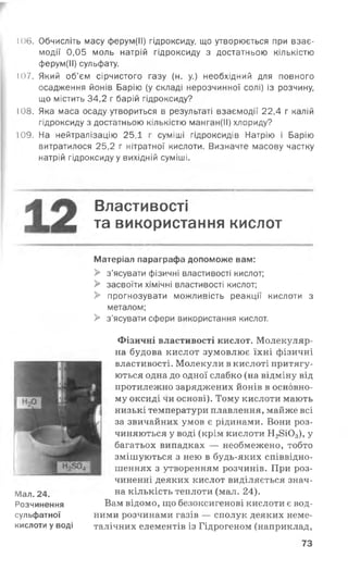 106. Обчисліть масу ферум(ІІ) гідроксиду, що утворюється при взає­
модії 0,05 моль натрій гідроксиду з достатньою кількістю
ферум(ІІ) сульфату.
107. Який об’єм сірчистого газу (н. у.) необхідний для повного
осадження йонів Барію (у складі нерозчинної солі) із розчину,
що містить 34,2 г барій гідроксиду?
108. Яка маса осаду утвориться в результаті взаємодії 22,4 г калій
гідроксиду з достатньою кількістю манган(ІІ) хлориду?
109. На нейтралізацію 25,1 г суміші гідроксидів Натрію і Барію
витратилося 25,2 г нітратної кислоти. Визначте масову частку
натрій гідроксиду у вихідній суміші.
Властивості
та використання кислот
Мал. 24.
Розчинення
сульфатної
кислоти у воді
Матеріал параграфа допоможе вам:
> з’ясувати фізичні властивості кислот;
> засвоїти хімічні властивості кислот;
> прогнозувати можливість реакції кислоти з
металом;
> з'ясувати сфери використання кислот.
Фізичні властивості кислот. Молекуляр­
на будова кислот зумовлює їхні фізичні
властивості. Молекули в кислоті притягу­
ються одна до одної слабко (на відміну від
протилежно заряджених йонів в основно­
му оксиді чи основі). Тому кислоти мають
низькі температури плавлення, майже всі
за звичайних умов є рідинами. Вони роз­
чиняються у воді (крім кислоти Н28і0 3), у
багатьох випадках — необмежено, тобто
змішуються з нею в будь-яких співвідно­
шеннях з утворенням розчинів. При роз­
чиненні деяких кислот виділяється знач­
на кількість теплоти (мал. 24).
Вам відомо, що безоксигенові кислоти є вод­
ними розчинами газів — сполук деяких неме-
талічних елементів із Гідрогеном (наприклад,
73
 