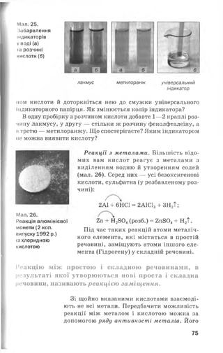 г
Мал. 25.
Забарвлення
індикаторів
V воді (а)
іа розчині
кислоти (б)
лакмус метилоранж універсальний
індикатор
пом кислоти й доторкніться нею до смужки універсального
індикаторного папірця. Як змінюється колір індикатора?
В одну пробірку з розчином кислоти добавте 1— 2 краплі роз­
чину лакмусу, у другу — стільки ж розчину фенолфталеїну, а
її третю — метилоранжу. Що спостерігаєте? Яким індикатором
не можна виявити кислоту?
Реакції з металами. Більшість відо­
мих вам кислот реагує з металами з
виділенням водню й утворенням солей
(мал. 26). Серед них — усі безоксигенові
кислоти, сульфатна (у розбавленому роз­
чині):
Мал. 26.
Реакція алюмінієвої
монети (2 коп.
випуску 1992 р.)
із хлоридною
кислотою
2А1 + 6НС1 = 2А1С13+ ЗН2Т ;
2п + Н2804(розб.) = 2п804+ Н2Т.
Під час таких реакцій атоми металіч­
ного елемента, які містяться в простій
речовині, заміщують атоми іншого еле­
мента (Гідрогену) у складній речовині.
Реакцію між простою і складною речовинами, в
результаті якої утворюються нові проста і складна
речовини, називають реакцією заміщення.
Зі щойно вказаними кислотами взаємоді­
ють не всі метали. Передбачити можливість
реакції між металом і кислотою можна за
допомогою ряду активності металів. Його
75
 