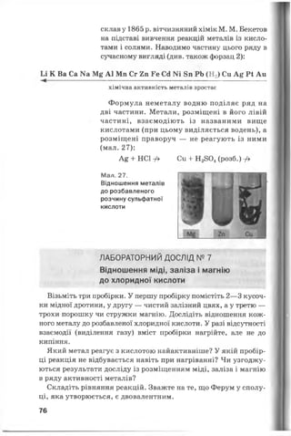 склав у 1865 р. вітчизняний хімік М. М. Бекетов
на підставі вивчення реакцій металів із кисло­
тами і солями. Наводимо частину цього ряду в
сучасному вигляді (див. також форзац 2):
Іл К Ва Са N3 М£ А1 Мп Сг 2п Ге Сд Ш 8п РЬ (Н 2) Си А& Р і Аи
--------------------------------------------------------------------------------------
хімічна активність металів зростає
Формула неметалу водню поділяє ряд на
дві частини. Метали, розміщені в його лівій
частині, взаємодіють із названими вище
кислотами (при цьому виділяється водень), а
розміщені праворуч — не реагують із ними
(мал. 27):
А£ + НСіу> Си + Н2804(розб.) -Д
Мал. 27.
Відношення металів
до розбавленого
розчину сульфатної
кислоти
ЛАБОРАТОРНИЙ ДОСЛІД № 7
Відношення міді, заліза і магнію
до хлоридної кислоти
Візьміть три пробірки. У першу пробірку помістіть 2—3 кусоч­
ки мідної дротини, у другу — чистий залізний цвях, а у третю —
трохи порошку чи стружки магнію. Дослідіть відношення кож­
ного металу до розбавленої хлоридної кислоти. У разі відсутності
взаємодії (виділення газу) вміст пробірки нагрійте, але не до
кипіння.
Який метал реагує з кислотою найактивніше? У якій пробір­
ці реакція не відбувається навіть при нагріванні? Чи узгоджу­
ються результати досліду із розміщенням міді, заліза і магнію
в ряду активності металів?
Складіть рівняння реакцій. Зважте на те, що Ферум у сполу­
ці, яка утворюється, є двовалентним.
76
 