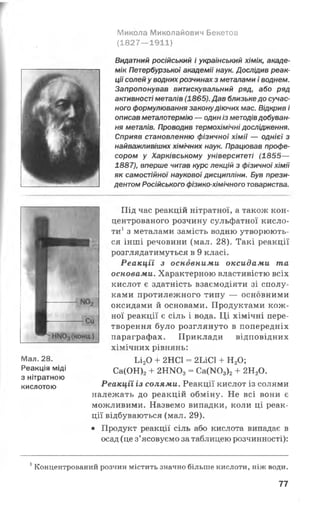 Микола Миколайович Бекетов
(1827— 1911)
Видатний російський і український хімік, акаде­
мік Петербурзької академії наук. Дослідив реак­
ціїсолейу воднихрозчинах з металами і воднем.
Запропонував витискувальний ряд, або ряд
активності металів (1865).Дав близькедо сучас­
ного формулювання законудіючих мас. Відкрив і
описав металотермію — одиніз методівдобуван­
ня металів. Проводив термохімічні дослідження.
Сприяв становленню фізичної хімії — однієї з
найважливіших хімічних наук. Працював профе­
сором у Харківському університеті (1855—
1887), вперше читав курс лекцій з фізичної хімії
як самостійної наукової дисципліни. Був прези­
дентом Російського фізико-хімічного товариства.
Мал. 28.
Реакція міді
з нітратною
кислотою
Під час реакцій нітратної, а також кон­
центрованого розчину сульфатної кисло­
ти1з металами замість водню утворюють­
ся інші речовини (мал. 28). Такі реакції
розглядатимуться в 9 класі.
Реакції з основними оксидами та
основами. Характерною властивістю всіх
кислот є здатність взаємодіяти зі сполу­
ками протилежного типу — основними
оксидами й основами. Продуктами кож­
ної реакції є сіль і вода. Ці хімічні пере­
творення було розглянуто в попередніх
параграфах. Приклади відповідних
хімічних рівнянь:
Іл20 + 2НС1 = 2ІЛС1 + Н20;
Са(ОН)2+ 2 Н Ш 3= Са(Ж)3)2+ 2НаО.
Реакції із солями. Реакції кислот із солями
належать до реакцій обміну. Не всі вони є
можливими. Назвемо випадки, коли ці реак­
ції відбуваються (мал. 29).
• Продукт реакції сіль або кислота випадає в
осад (це з’ясовуємо за таблицею розчинності):
1Концентрований розчин містить значно більше кислоти, ніж води.
77
 